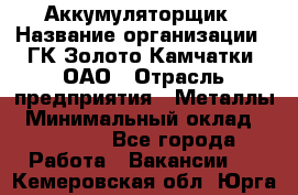 Аккумуляторщик › Название организации ­ ГК Золото Камчатки, ОАО › Отрасль предприятия ­ Металлы › Минимальный оклад ­ 22 500 - Все города Работа » Вакансии   . Кемеровская обл.,Юрга г.